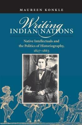 Writing Indian Nations: Native Intellectuals and the Politics of Historiography, 1827-1863 - Maureen Konkle - cover