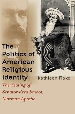 The Politics of American Religious Identity: The Seating of Senator Reed Smoot, Mormon Apostle - Kathleen Flake - cover