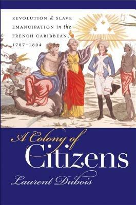 A Colony of Citizens: Revolution and Slave Emancipation in the French Caribbean, 1787-1804 - Laurent Dubois - cover