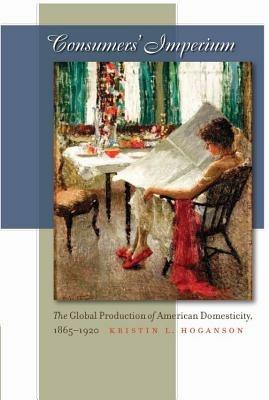 Consumers' Imperium: The Global Production of American Domesticity, 1865-1920 - Kristin L. Hoganson - cover