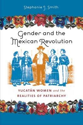 Gender and the Mexican Revolution: Yucatan Women and the Realities of Patriarchy - Stephanie Jo Smith - cover