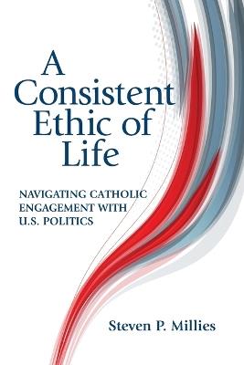 A Consistent Ethic of Life: Navigating Catholic Engagement with U.S. Politics - Steven P. Millies - cover