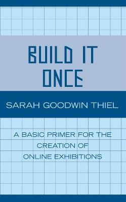 Build It Once: A Basic Primer for the Creation of Online Exhibitions - Sarah Goodwin Thiel - cover