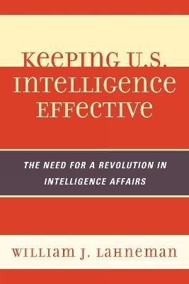 Keeping U.S. Intelligence Effective: The Need for a Revolution in Intelligence Affairs - William J. Lahneman - cover