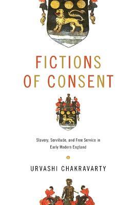 Fictions of Consent: Slavery, Servitude, and Free Service in Early Modern England - Urvashi Chakravarty - cover