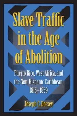 Slave Traffic in the Age of Abolition: Puerto Rico, West Africa, and the Non-Hispanic Caribbean, 1815-1859 - Joseph C. Dorsey - cover