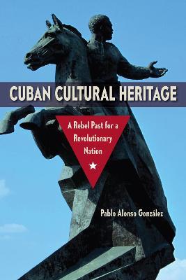 Cuban Cultural Heritage: A Rebel Past for a Revolutionary Nation - Pablo Alonso Gonzalez - cover