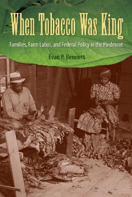 When Tobacco Was King: Families, Farm Labor, and Federal Policy in the Piedmont - Evan P. Bennett - cover
