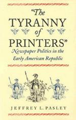 The Tyranny of Printers: Newspaper Politics in the Early American Republic