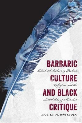 Barbaric Culture and Black Critique: Black Antislavery Writers, Religion, and the Slaveholding Atlantic - Stefan M. Wheelock - cover