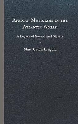 African Musicians in the Atlantic World: Legacies of Sound and Slavery - Mary Caton Lingold - cover