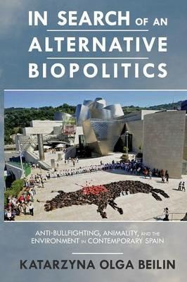 In Search of an Alternative Biopolitics: Anti-Bullfighting, Animality, and the Environment in Contemporary Spain - Katarzyna Beilin - cover