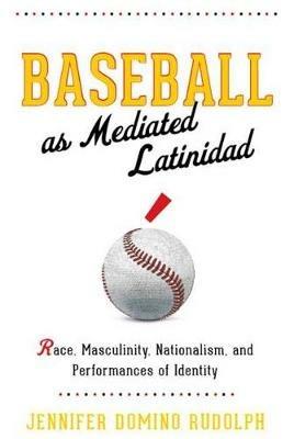 Baseball as Mediated Latinidad: Race, Masculinity, Nationalism, and Performances of Identity - Jennifer Domino Rudolph - cover