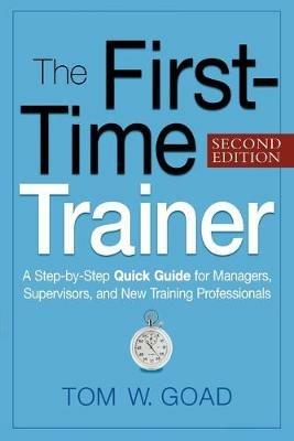 The First-Time Trainer: A Step-by-Step Quick Guide for Managers, Supervisors, and New Training Professionals - Tom W. GOAD - cover