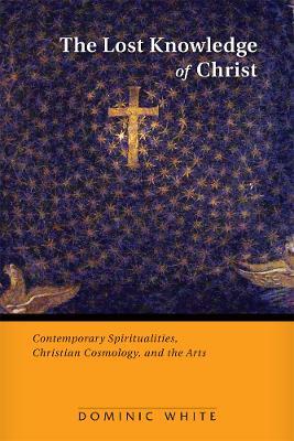 The Lost Knowledge of Christ: Contemporary Spiritualities, Christian Cosmology, and the Arts - Dominic White - cover