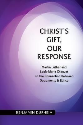 Christ's Gift, Our Response: Martin Luther and Louis-Marie Chauvet on the Connection between Sacraments and Ethics - Benjamin Durheim - cover