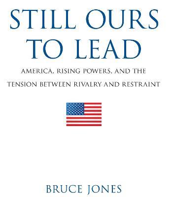 Still Ours to Lead: America, Rising Powers, and the Tension between Rivalry and Restraint - Bruce D. Jones - cover