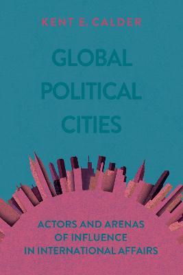 Global Political Cities: Actors and Arenas of Influence in International Affairs - Kent E. Calder - cover