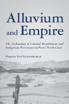 Alluvium and Empire: The Archaeology of Colonial Resettlement and Indigenous Persistence on Peru's North Coast - Parker VanValkenburgh - cover