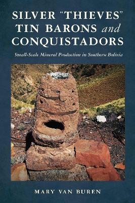 Silver "Thieves," Tin Barons, and Conquistadors: Small-Scale Mineral Production in Southern Bolivia - Mary Van Buren - cover