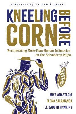Kneeling Before Corn: Recuperating More-than-Human Intimacies on the Salvadoran Milpa - Mike Anastario,Elena Salamanca,Elizabeth Hawkins - cover