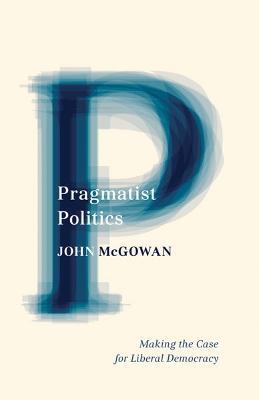 Pragmatist Politics: Making the Case for Liberal Democracy - John McGowan - cover