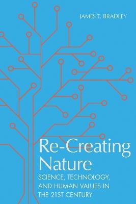 Re-Creating Nature: Science, Technology, and Human Values in the Twenty-First Century - James T. Bradley - cover