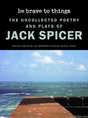 Be Brave to Things: The Uncollected Poetry and Plays of Jack Spicer - Jack Spicer - cover