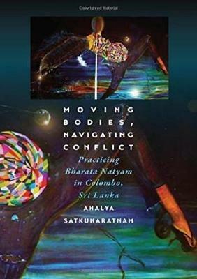 Moving Bodies, Navigating Conflict: Practicing Bharata Natyam in Colombo, Sri Lanka - Ahalya Satkunaratnam - cover