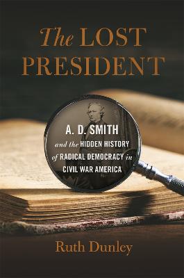 The Lost President: A. D. Smith and the Hidden History of Radical Democracy in Civil War America - Ruth Dunley - cover