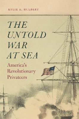 The Untold War at Sea: America's Revolutionary Privateers - Kylie A. Hulbert - cover