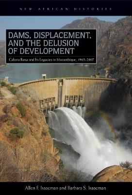 Dams, Displacement, and the Delusion of Development: Cahora Bassa and Its Legacies in Mozambique, 1965-2007 - Allen F. Isaacman,Barbara S. Isaacman - cover