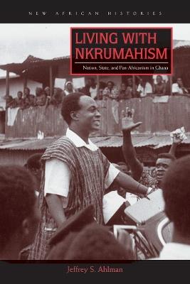 Living with Nkrumahism: Nation, State, and Pan-Africanism in Ghana - Jeffrey S. Ahlman - cover