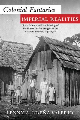 Colonial Fantasies, Imperial Realities: Race Science and the Making of Polishness on the Fringes of the German Empire, 1840-1920 - Lenny A. Urena Valerio - cover