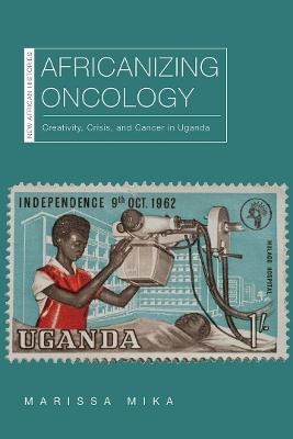 Africanizing Oncology: Creativity, Crisis, and Cancer in Uganda - Marissa Mika - cover