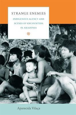 Strange Enemies: Indigenous Agency and Scenes of Encounters in Amazonia - Aparecida Vilaca - cover