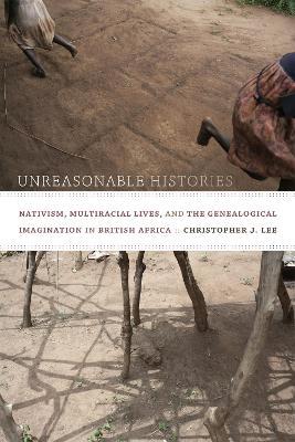 Unreasonable Histories: Nativism, Multiracial Lives, and the Genealogical Imagination in British Africa - Christopher J. Lee - cover