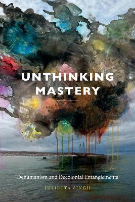 Unthinking Mastery: Dehumanism and Decolonial Entanglements - Julietta Singh - cover