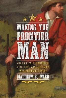 Making the Frontier Man: Violence, White Manhood, and Authority in the Early Western Backcountry - Matthew C. Ward - cover