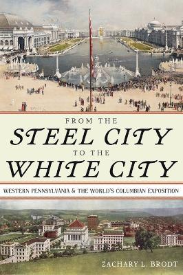 From the Steel City to the White City: Western Pennsylvania and the World's Columbian Exposition - Zachary L. Brodt - cover