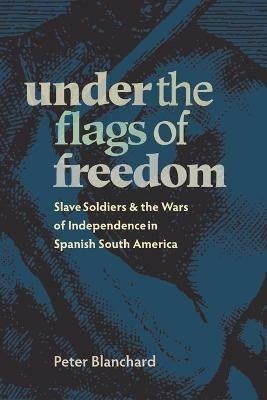 Under the Flags of Freedom: Slave Soldiers and the Wars of Independence in Spanish South America - Peter Blanchard - cover