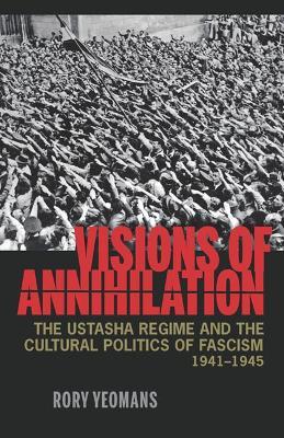 Visions of Annihilation: The Ustasha Regime and the Cultural Politics of Fascism, 1941–1945 - Rory Yeomans - cover