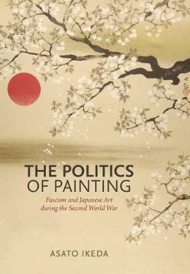 The Politics of Painting: Fascism and Japanese Art during the Second World War - Asato Ikeda - cover