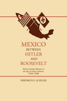 Mexico Between Hitler and Roosevelt: Mexican Foreign Relations in the Age of Lazaro Cardenas - Friedrich E. Schuler - cover