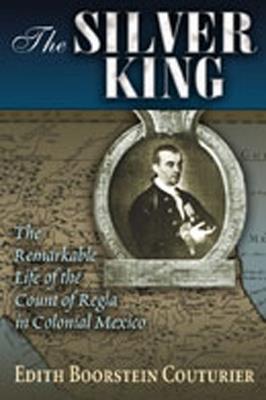 The Silver King: The Remarkable Life of the Count of Regia in Colonial Mexico - Edith Boorstein Couturier - cover