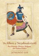 The Allure of Nezahualcoyotl: Pre-Hispanic History, Religion, and Nahua Poetics