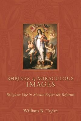 Shrines and Miraculous Images: Religious Life in Mexico Before the Reforma - William B. Taylor - cover