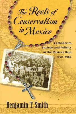 The Roots of Conservatism in Mexico: Catholicism, Society, and Politics in the Mixteca Baja, 1750-1962 - Benjamin T. Smith - cover