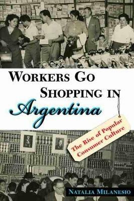 Workers Go Shopping in Argentina: The Rise of Popular Consumer Culture - Natalia Milanesio - cover