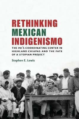 Rethinking Mexican Indigenismo: The INI's Coordinating Center in Highland Chiapas and the Fate of a Utopian Project - Stephen E. Lewis - cover
